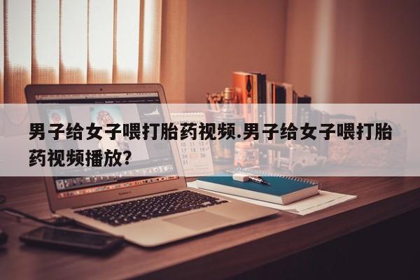 打胎药全国包邮微信男子给女子喂打胎药视频.男子给女子喂打胎药视频播放？