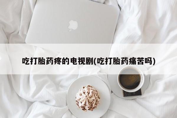 打胎药全国包邮微信吃打胎药疼的电视剧(吃打胎药痛苦吗)