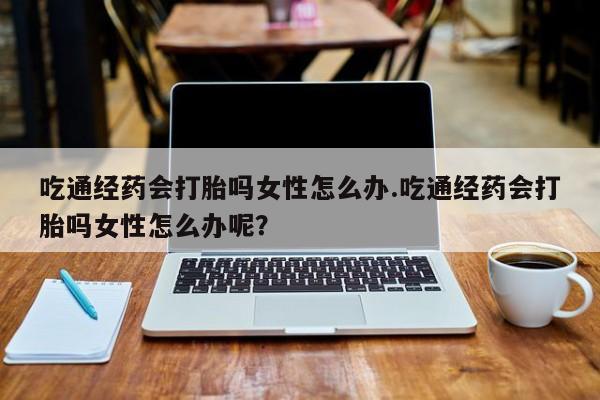 打胎药全国包邮微信吃通经药会打胎吗女性怎么办.吃通经药会打胎吗女性怎么办呢？
