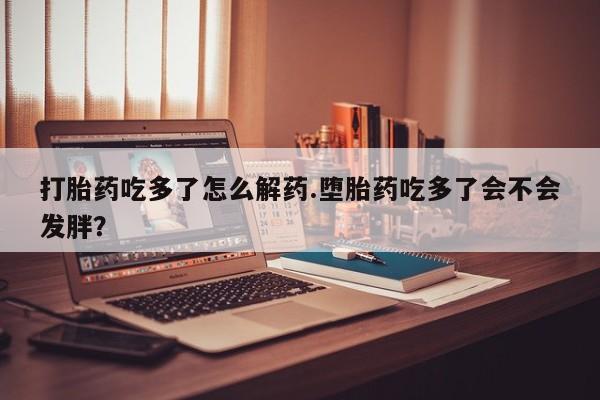 打胎药全国包邮微信打胎药吃多了怎么解药.堕胎药吃多了会不会发胖？