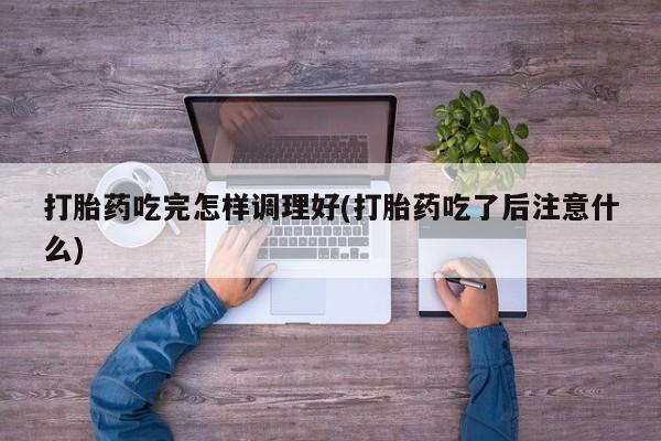 打胎药全国包邮微信打胎药吃完怎样调理好(打胎药吃了后注意什么)