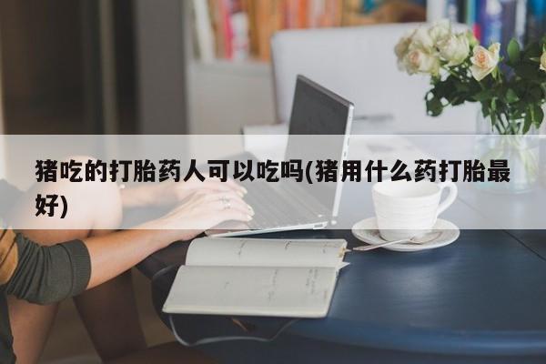 打胎药全国包邮微信猪吃的打胎药人可以吃吗(猪用什么药打胎最好)