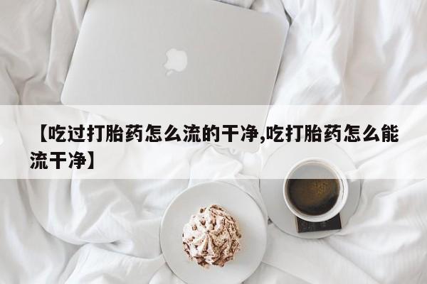 打胎药全国包邮微信【吃过打胎药怎么流的干净,吃打胎药怎么能流干净】