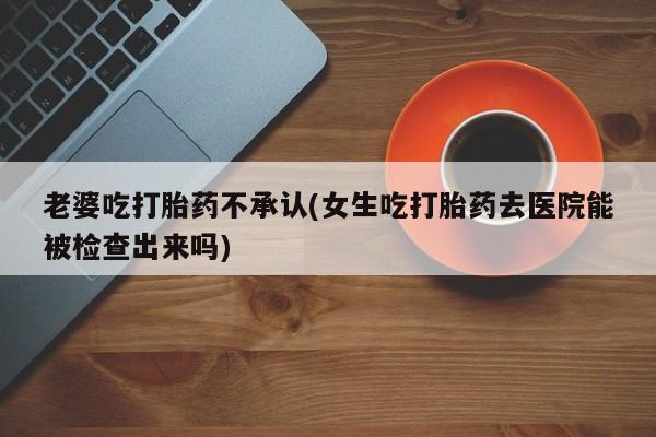 打胎药全国包邮微信老婆吃打胎药不承认(女生吃打胎药去医院能被检查出来吗)