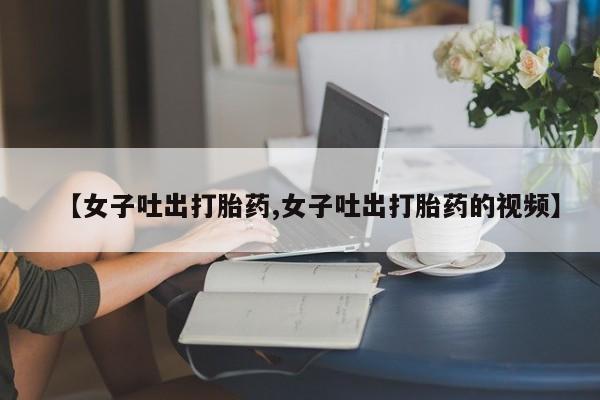 打胎药全国包邮微信【女子吐出打胎药,女子吐出打胎药的视频】