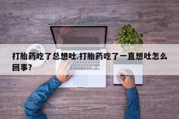 打胎药全国包邮微信打胎药吃了总想吐.打胎药吃了一直想吐怎么回事？