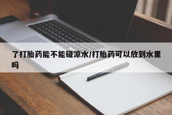 打胎药全国包邮微信了打胎药能不能碰凉水/打胎药可以放到水里吗
