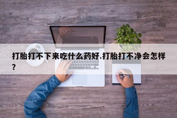 打胎药全国包邮微信打胎打不下来吃什么药好.打胎打不净会怎样？