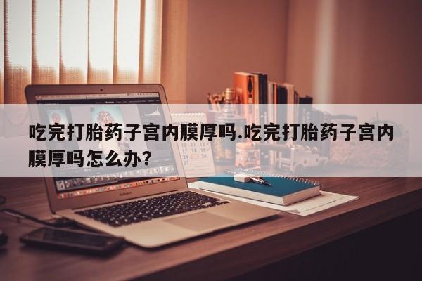 打胎药全国包邮微信吃完打胎药子宫内膜厚吗.吃完打胎药子宫内膜厚吗怎么办？
