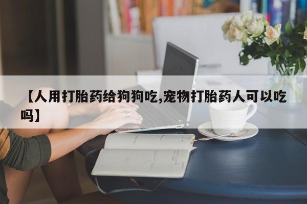 打胎药全国包邮微信【人用打胎药给狗狗吃,宠物打胎药人可以吃吗】