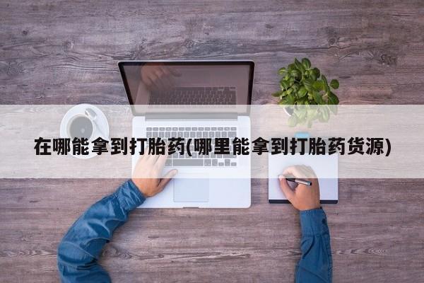 打胎药全国包邮微信在哪能拿到打胎药(哪里能拿到打胎药货源)