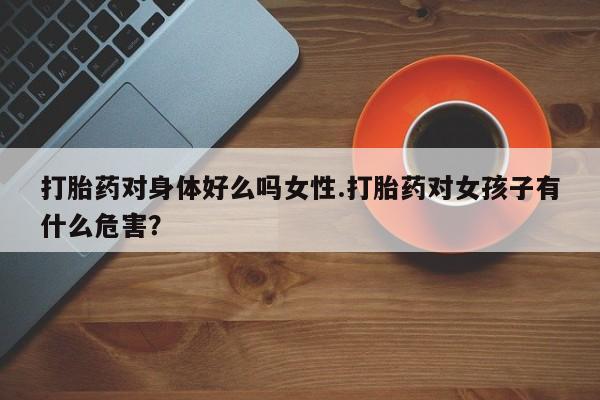 打胎药全国包邮微信打胎药对身体好么吗女性.打胎药对女孩子有什么危害？