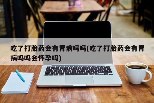 打胎药全国包邮微信吃了打胎药会有胃病吗吗(吃了打胎药会有胃病吗吗会怀孕吗)
