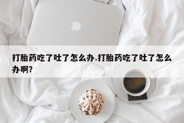 打胎药全国包邮微信打胎药吃了吐了怎么办.打胎药吃了吐了怎么办啊？
