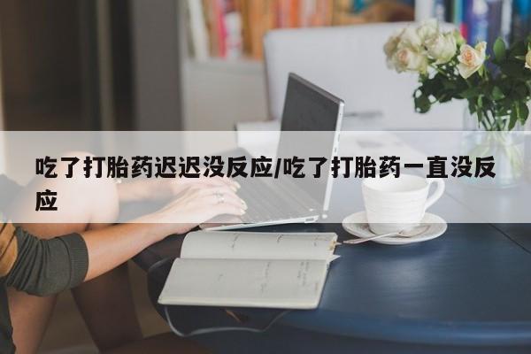 打胎药全国包邮微信吃了打胎药迟迟没反应/吃了打胎药一直没反应