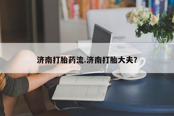 打胎药全国包邮微信济南打胎药流.济南打胎大夫？