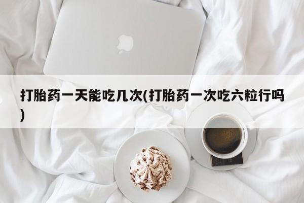 打胎药全国包邮微信打胎药一天能吃几次(打胎药一次吃六粒行吗)