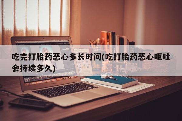 打胎药全国包邮微信吃完打胎药恶心多长时间(吃打胎药恶心呕吐会持续多久)