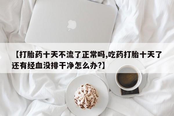 打胎药全国包邮微信【打胎药十天不流了正常吗,吃药打胎十天了还有经血没排干净怎么办?】