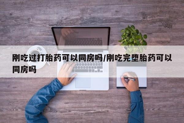 打胎药全国包邮微信刚吃过打胎药可以同房吗/刚吃完堕胎药可以同房吗