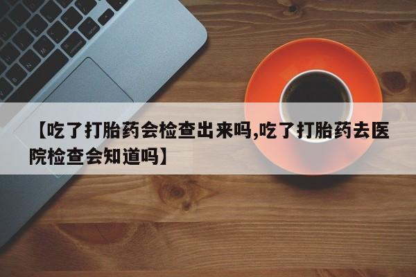打胎药全国包邮微信【吃了打胎药会检查出来吗,吃了打胎药去医院检查会知道吗】