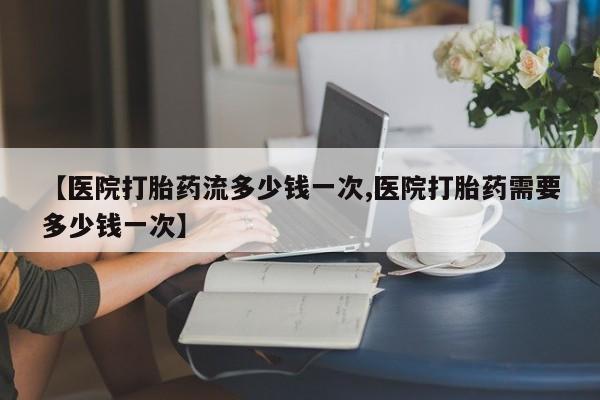 打胎药全国包邮微信【医院打胎药流多少钱一次,医院打胎药需要多少钱一次】