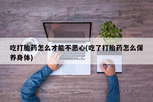 打胎药全国包邮微信吃打胎药怎么才能不恶心(吃了打胎药怎么保养身体)