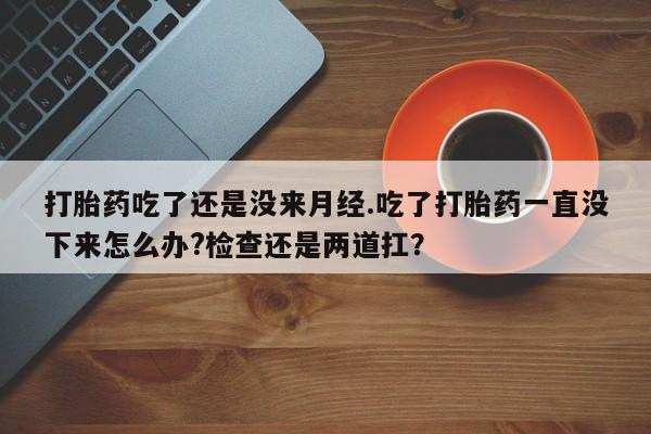 打胎药全国包邮微信打胎药吃了还是没来月经.吃了打胎药一直没下来怎么办?检查还是两道扛？