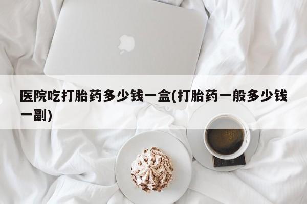 打胎药全国包邮微信医院吃打胎药多少钱一盒(打胎药一般多少钱一副)