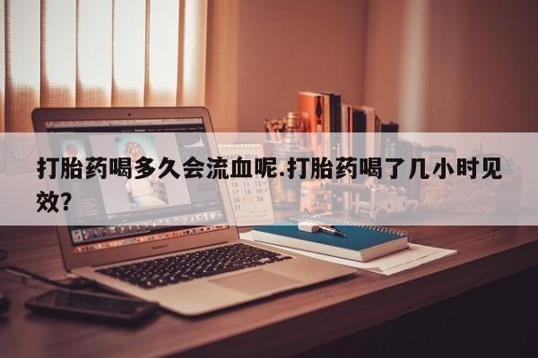 打胎药全国包邮微信打胎药喝多久会流血呢.打胎药喝了几小时见效？