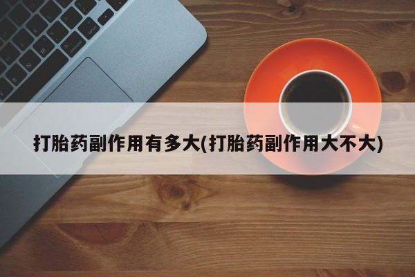 打胎药全国包邮微信打胎药副作用有多大(打胎药副作用大不大)