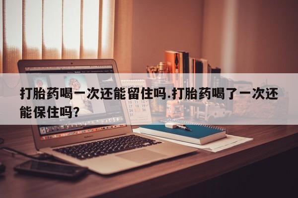 打胎药全国包邮微信打胎药喝一次还能留住吗.打胎药喝了一次还能保住吗？