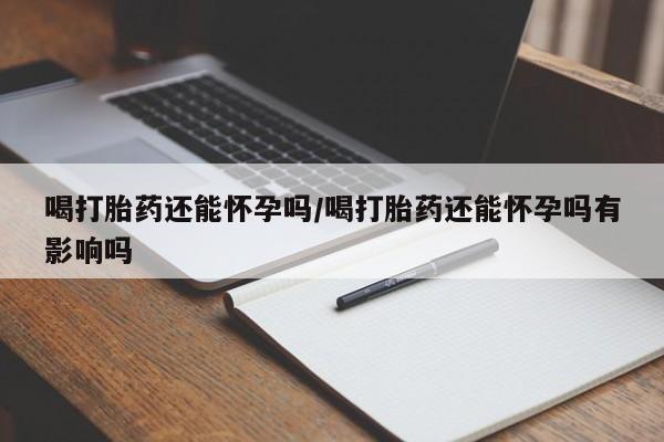 打胎药全国包邮微信喝打胎药还能怀孕吗/喝打胎药还能怀孕吗有影响吗