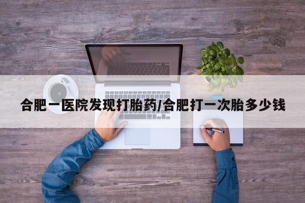打胎药全国包邮微信合肥一医院发现打胎药/合肥打一次胎多少钱