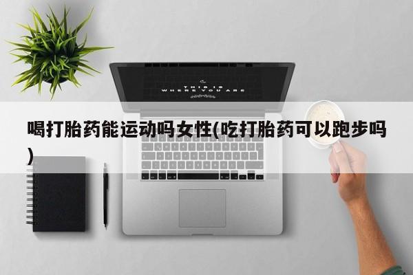 打胎药全国包邮微信喝打胎药能运动吗女性(吃打胎药可以跑步吗)