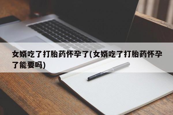 打胎药全国包邮微信女婿吃了打胎药怀孕了(女婿吃了打胎药怀孕了能要吗)