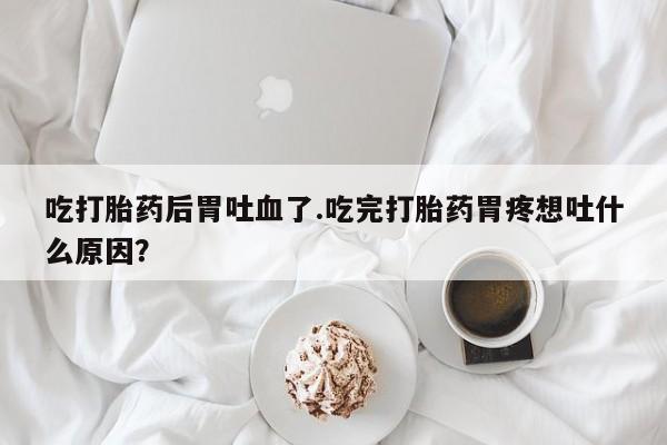 打胎药全国包邮微信吃打胎药后胃吐血了.吃完打胎药胃疼想吐什么原因？