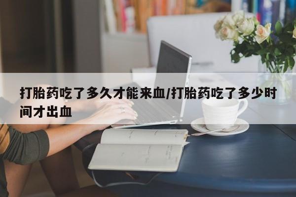 打胎药全国包邮微信打胎药吃了多久才能来血/打胎药吃了多少时间才出血