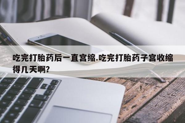 打胎药全国包邮微信吃完打胎药后一直宫缩.吃完打胎药子宫收缩得几天啊？